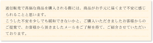 通信販売で高価な商品を購入される際には、商品がお手元に届くまで不安に感じられることと思います。こうした不安を少しでも緩和できないかと、ご購入いただきましたお客様からのご提案で、お客様から頂きましたメールをご了解を得て、ご紹介させていただいております。